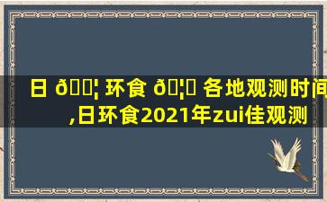 日 🐦 环食 🦉 各地观测时间,日环食2021年zui
佳观测地点